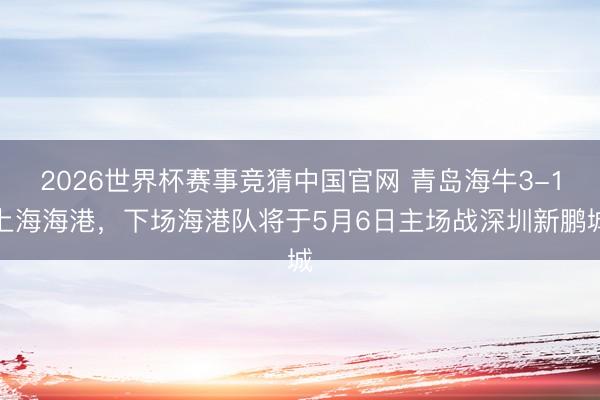 2026世界杯赛事竞猜中国官网 青岛海牛3-1上海海港，下场海港队将于5月6日主场战深圳新鹏城