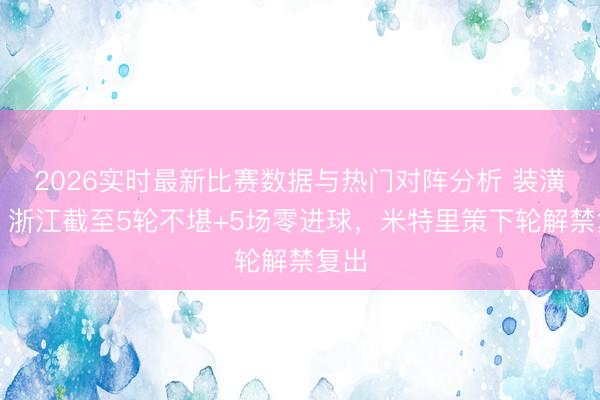 2026实时最新比赛数据与热门对阵分析 装潢易！浙江截至5轮不堪+5场零进球，米特里策下轮解禁复出