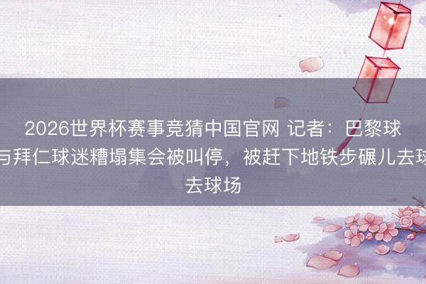 2026世界杯赛事竞猜中国官网 记者：巴黎球迷与拜仁球迷糟塌集会被叫停，被赶下地铁步碾儿去球场