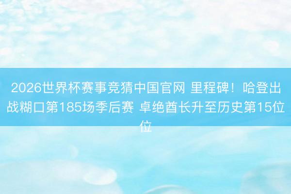 2026世界杯赛事竞猜中国官网 里程碑！哈登出战糊口第185场季后赛 卓绝酋长升至历史第15位