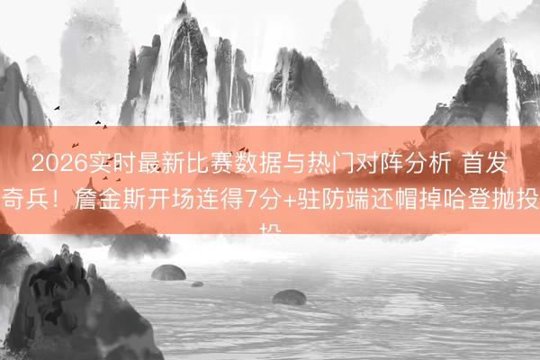 2026实时最新比赛数据与热门对阵分析 首发奇兵！詹金斯开场连得7分+驻防端还帽掉哈登抛投