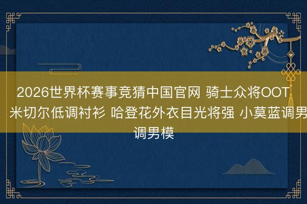 2026世界杯赛事竞猜中国官网 骑士众将OOTD：米切尔低调衬衫 哈登花外衣目光将强 小莫蓝调男模