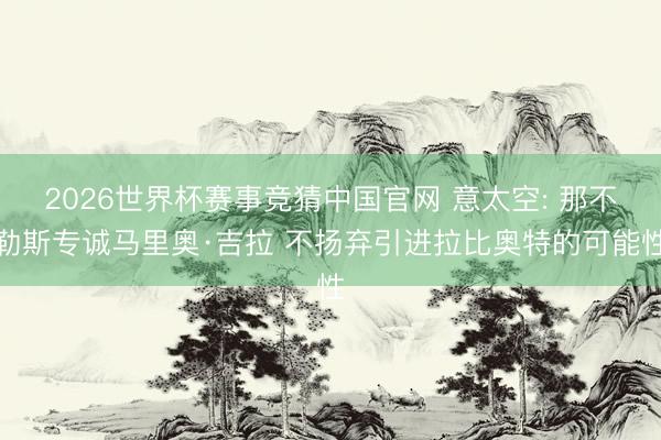 2026世界杯赛事竞猜中国官网 意太空: 那不勒斯专诚马里奥·吉拉 不扬弃引进拉比奥特的可能性