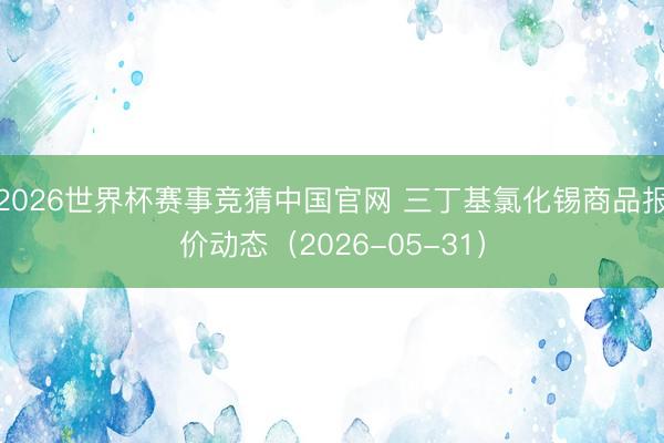 2026世界杯赛事竞猜中国官网 三丁基氯化锡商品报价动态（2026-05-31）
