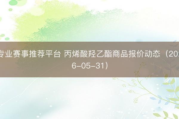专业赛事推荐平台 丙烯酸羟乙酯商品报价动态（2026-05-31）