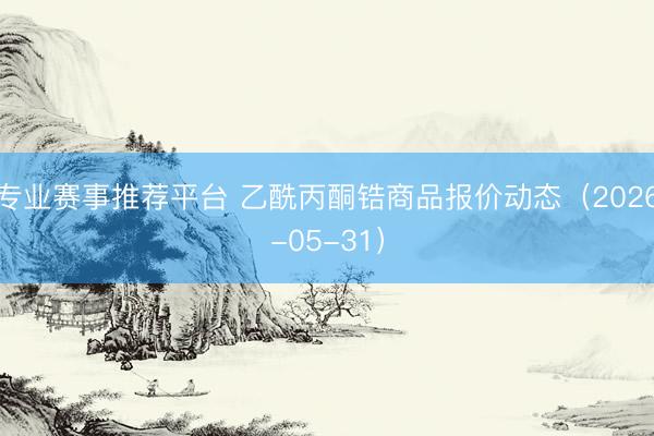 专业赛事推荐平台 乙酰丙酮锆商品报价动态(2026-05-31)