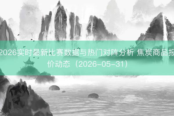 2026实时最新比赛数据与热门对阵分析 焦炭商品报价动态（2026-05-31）