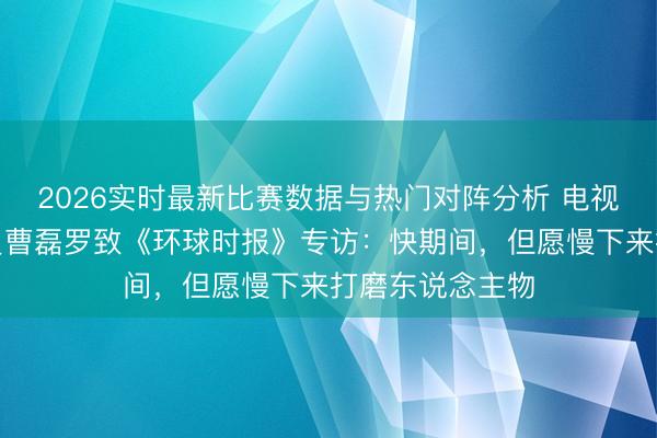 2026实时最新比赛数据与热门对阵分析 电视剧《家业》演员曹磊罗致《环球时报》专访：快期间，但愿慢下来打磨东说念主物