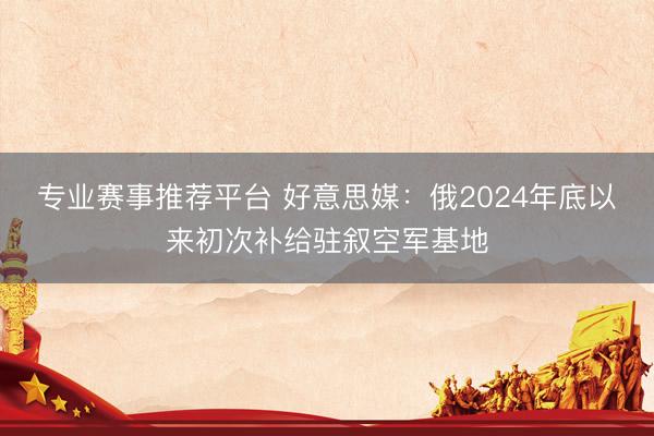 专业赛事推荐平台 好意思媒：俄2024年底以来初次补给驻叙空军基地