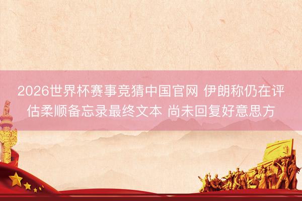 2026世界杯赛事竞猜中国官网 伊朗称仍在评估柔顺备忘录最终文本 尚未回复好意思方