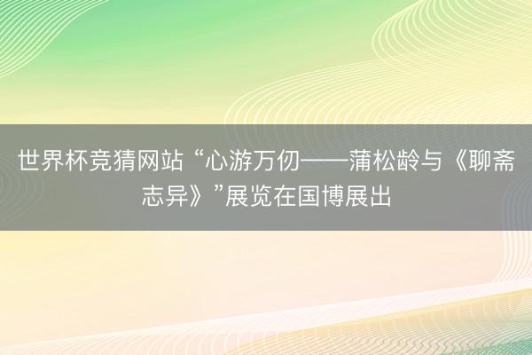 世界杯竞猜网站 “心游万仞——蒲松龄与《聊斋志异》”展览在国博展出