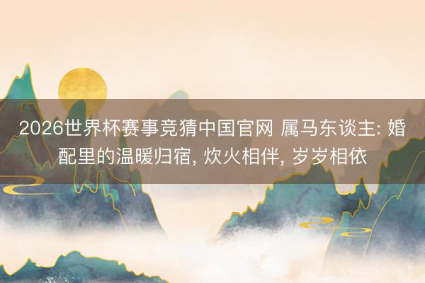 2026世界杯赛事竞猜中国官网 属马东谈主: 婚配里的温暖归宿, 炊火相伴, 岁岁相依