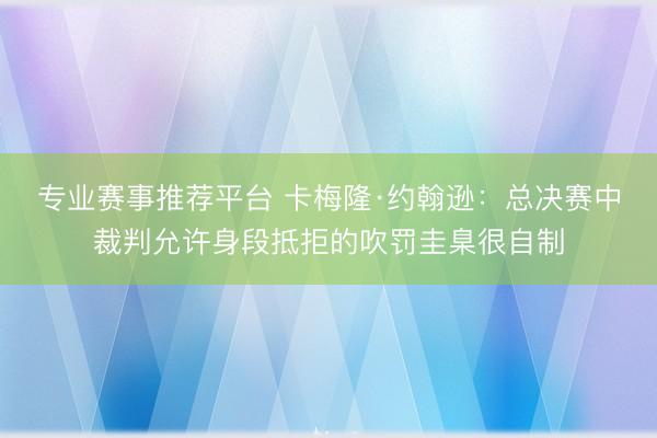 专业赛事推荐平台 卡梅隆·约翰逊:总决赛中裁判允许身段抵拒的吹罚圭臬很自制