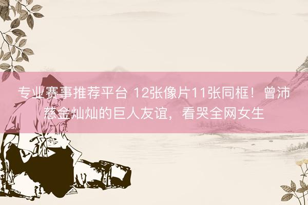 专业赛事推荐平台 12张像片11张同框！曾沛慈金灿灿的巨人友谊，看哭全网女生