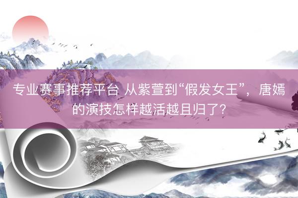专业赛事推荐平台 从紫萱到“假发女王”，唐嫣的演技怎样越活越且归了？