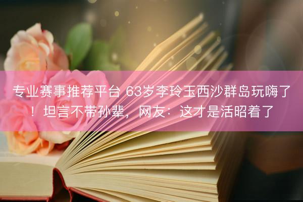专业赛事推荐平台 63岁李玲玉西沙群岛玩嗨了！坦言不带孙辈，网友：这才是活昭着了