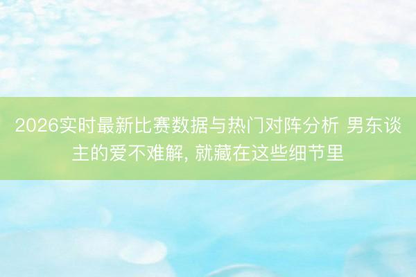 2026实时最新比赛数据与热门对阵分析 男东谈主的爱不难解， 就藏在这些细节里