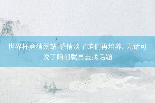 世界杯竞猜网站 感情淡了咱们再培养, 无话可说了咱们就再去找话题