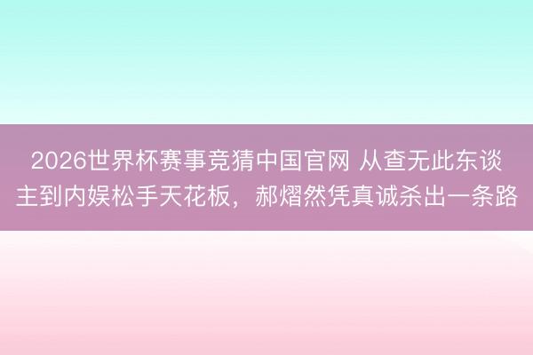 2026世界杯赛事竞猜中国官网 从查无此东谈主到内娱松手天花板，郝熠然凭真诚杀出一条路