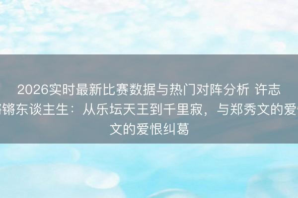 2026实时最新比赛数据与热门对阵分析 许志安的锵锵东谈主生:从乐坛天王到千里寂,与郑秀文的爱恨纠葛
