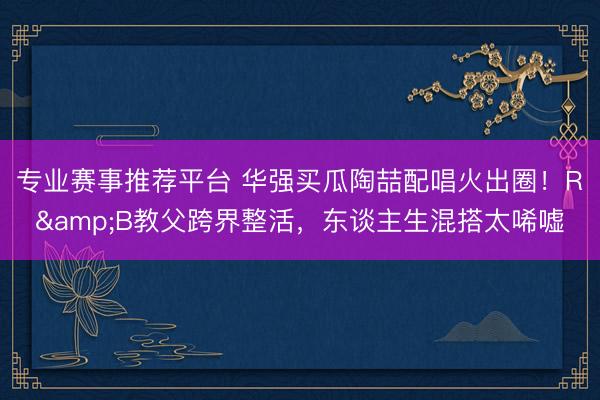 专业赛事推荐平台 华强买瓜陶喆配唱火出圈!R&B教父跨界整活,东谈主生混搭太唏嘘