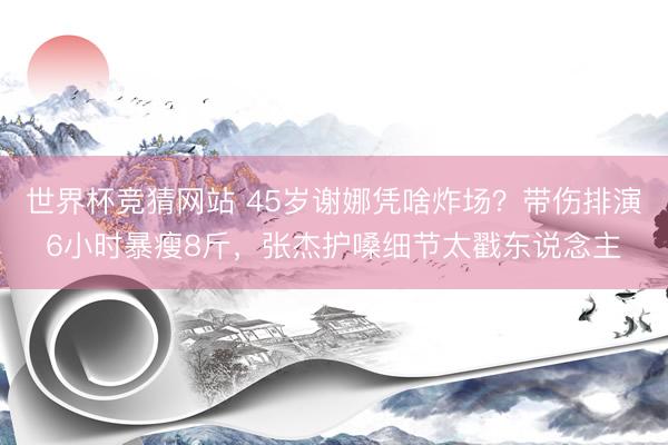 世界杯竞猜网站 45岁谢娜凭啥炸场？带伤排演6小时暴瘦8斤，张杰护嗓细节太戳东说念主