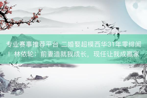 专业赛事推荐平台 二婚娶超模西华31年零绯闻！林依轮：前妻造就我成长，现任让我成赢家