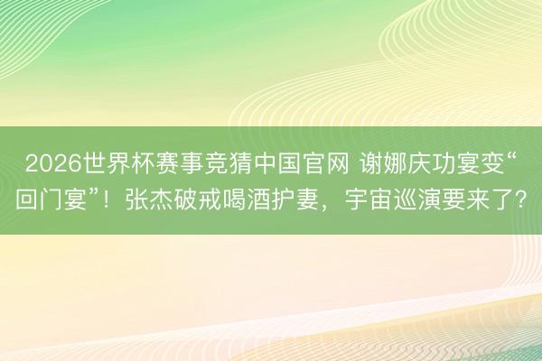 2026世界杯赛事竞猜中国官网 谢娜庆功宴变“回门宴”！张杰破戒喝酒护妻，宇宙巡演要来了？