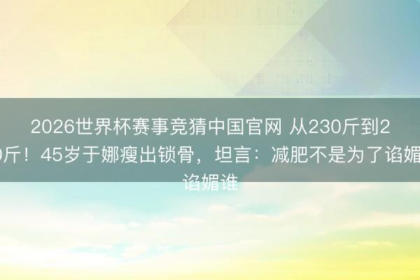 2026世界杯赛事竞猜中国官网 从230斤到200斤！45岁于娜瘦出锁骨，坦言：减肥不是为了谄媚谁