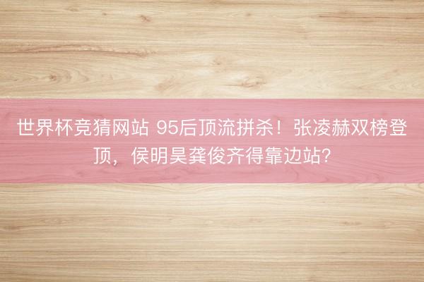 世界杯竞猜网站 95后顶流拼杀！张凌赫双榜登顶，侯明昊龚俊齐得靠边站？