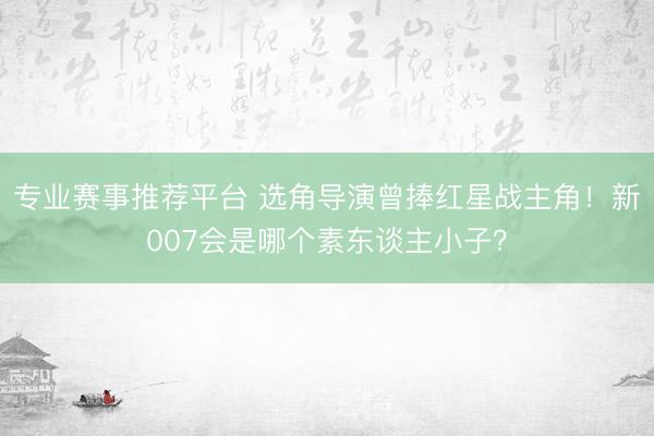 专业赛事推荐平台 选角导演曾捧红星战主角！新007会是哪个素东谈主小子？