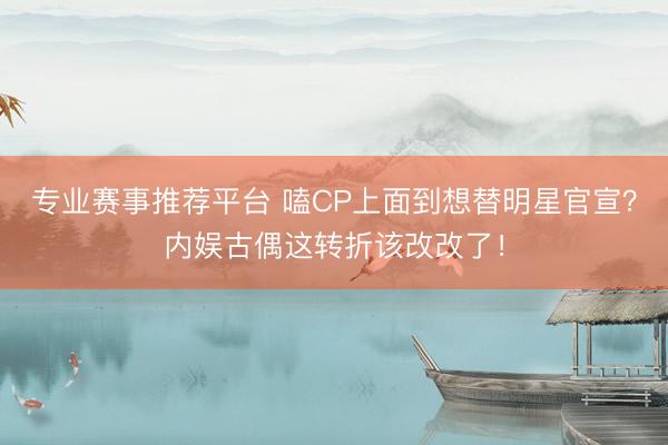 专业赛事推荐平台 嗑CP上面到想替明星官宣？内娱古偶这转折该改改了！