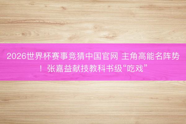 2026世界杯赛事竞猜中国官网 主角高能名阵势！张嘉益献技教科书级“吃戏”