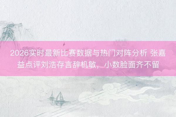 2026实时最新比赛数据与热门对阵分析 张嘉益点评刘浩存言辞机敏，小数脸面齐不留