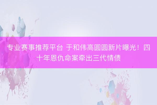 专业赛事推荐平台 于和伟高圆圆新片曝光！四十年恩仇命案牵出三代情债