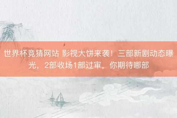 世界杯竞猜网站 影视大饼来袭！三部新剧动态曝光，2部收场1部过审，你期待哪部