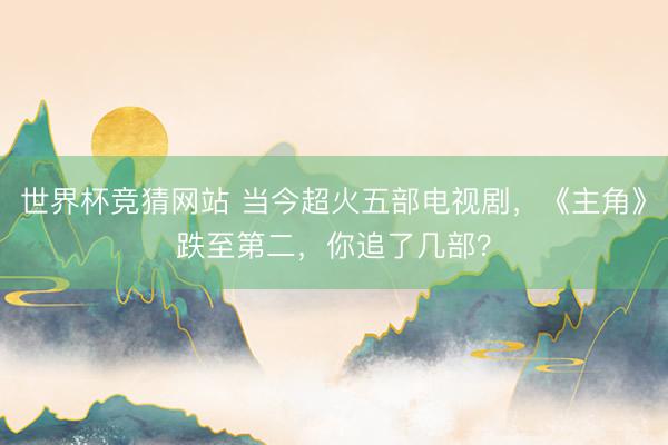 世界杯竞猜网站 当今超火五部电视剧，《主角》跌至第二，你追了几部？