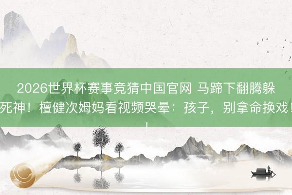 2026世界杯赛事竞猜中国官网 马蹄下翻腾躲死神！檀健次姆妈看视频哭晕：孩子，别拿命换戏！