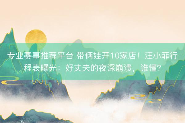 专业赛事推荐平台 带俩娃开10家店！汪小菲行程表曝光：好丈夫的夜深崩溃，谁懂？