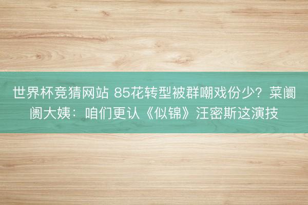 世界杯竞猜网站 85花转型被群嘲戏份少？菜阛阓大姨：咱们更认《似锦》汪密斯这演技