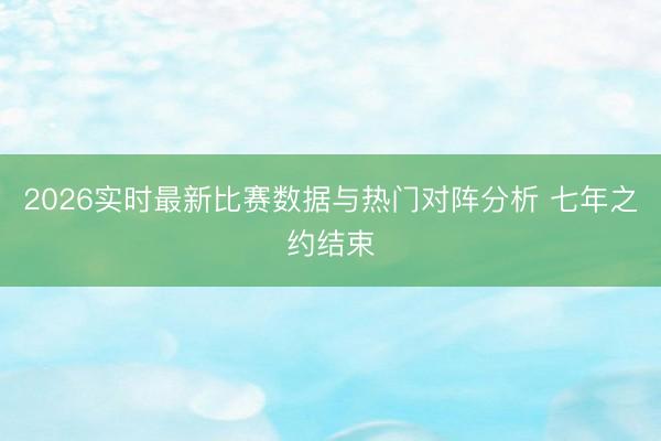 2026实时最新比赛数据与热门对阵分析 七年之约结束