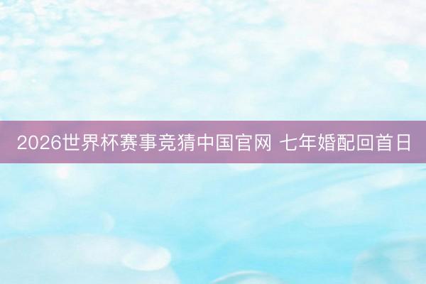 2026世界杯赛事竞猜中国官网 七年婚配回首日