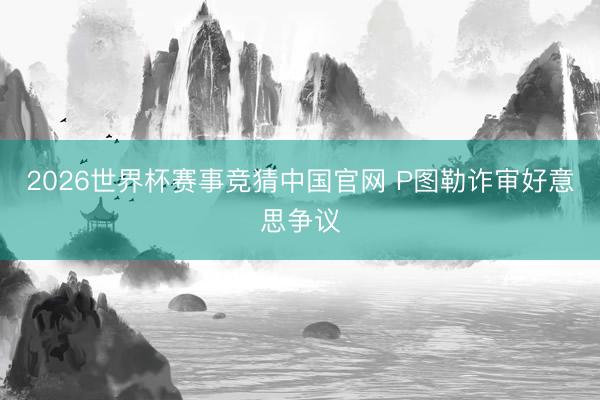 2026世界杯赛事竞猜中国官网 P图勒诈审好意思争议