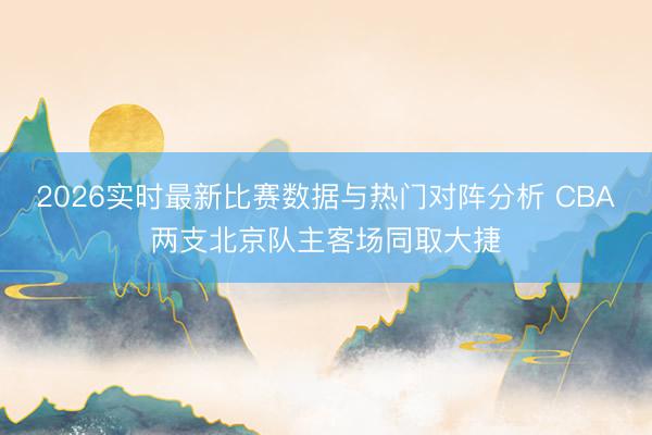 2026实时最新比赛数据与热门对阵分析 CBA两支北京队主客场同取大捷
