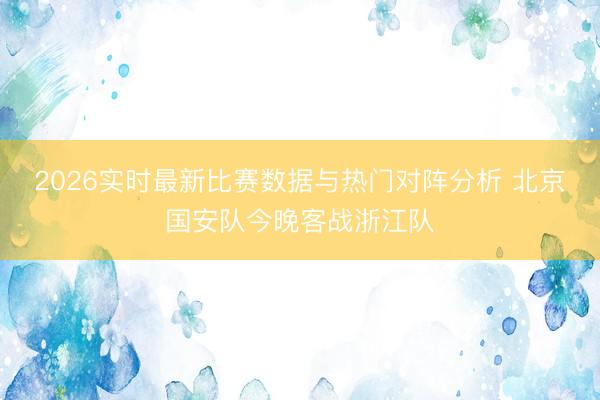 2026实时最新比赛数据与热门对阵分析 北京国安队今晚客战浙江队