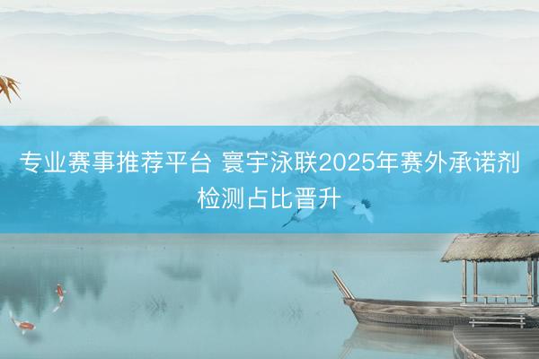 专业赛事推荐平台 寰宇泳联2025年赛外承诺剂检测占比晋升