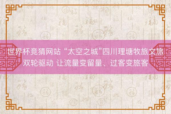 世界杯竞猜网站 “太空之城”四川理塘牧旅文旅双轮驱动 让流量变留量、过客变旅客