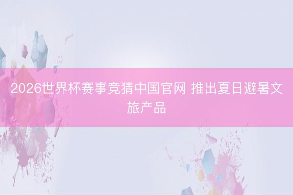 2026世界杯赛事竞猜中国官网 推出夏日避暑文旅产品