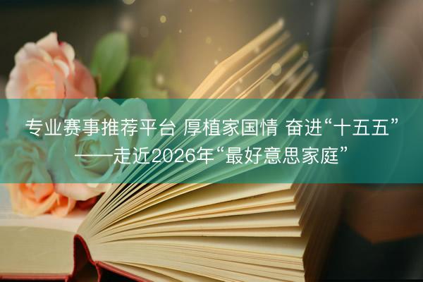 专业赛事推荐平台 厚植家国情 奋进“十五五”——走近2026年“最好意思家庭”