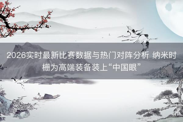 2026实时最新比赛数据与热门对阵分析 纳米时栅为高端装备装上“中国眼”
